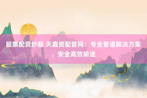 股票配资炒股 天鑫资配管网：专业管道解决方案，安全高效输送