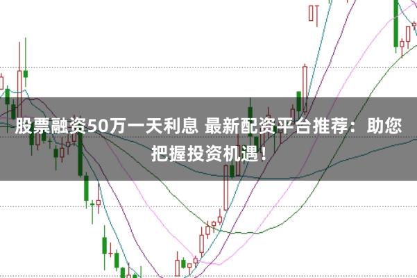 股票融资50万一天利息 最新配资平台推荐:助您把握投资机遇!