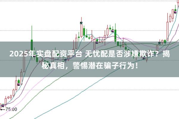 2025年实盘配资平台 无忧配是否涉嫌欺诈？揭秘真相，警惕潜在骗子行为！
