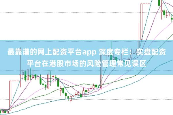 最靠谱的网上配资平台app 深度专栏：实盘配资平台在港股市场的风险管理常见误区