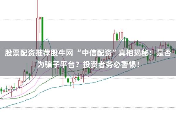 股票配资推荐股牛网 “中信配资”真相揭秘：是否为骗子平台？投资者务必警惕！